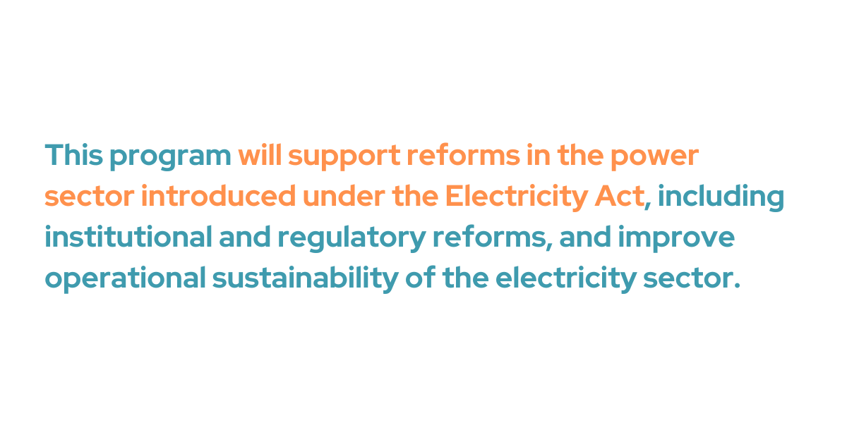 his program will support reforms in the power sector introduced under the Electricity Act, including institutional and regulatory reforms, and improve operational sustainability of the electricity sector. 