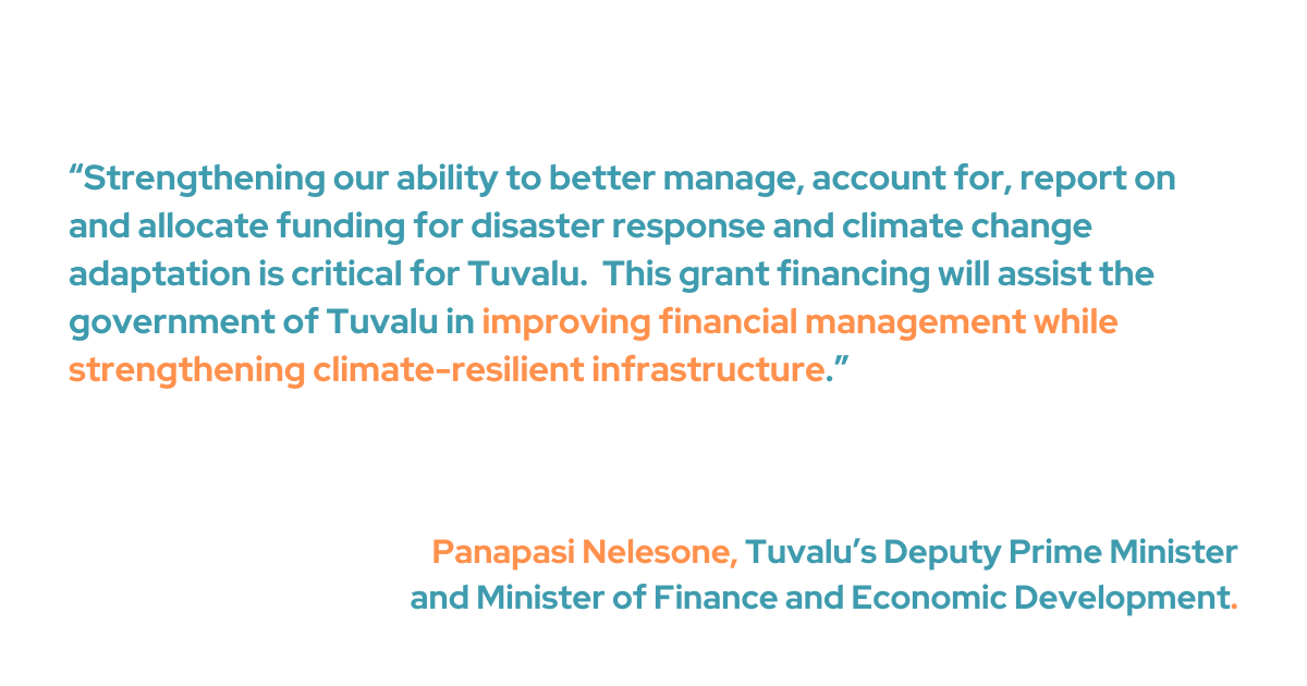 “Strengthening our ability to better manage, account for, report on and allocate funding for disaster response and climate change adaptation is critical for Tuvalu,” said the Hon. Panapasi Nelesone, Tuvalu’s Deputy Prime Minister and Minister of Finance and Economic Development. “This grant financing will assist the government of Tuvalu in improving financial management while strengthening climate-resilient infrastructure.”