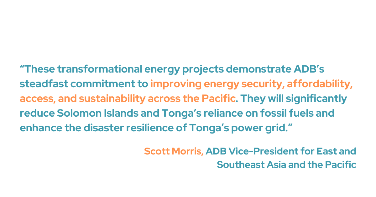 “These transformational energy projects demonstrate ADB’s steadfast commitment to improving energy security, affordability, access, and sustainability across the Pacific. They will significantly reduce Solomon Islands and Tonga’s reliance on fossil fuels and enhance the disaster resilience of Tonga’s power grid.” said ADB Vice-President for East and Southeast Asia, and the Pacific,  Scott Morris