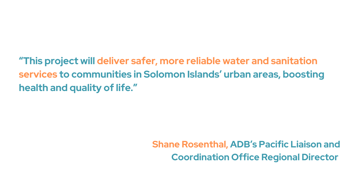 Pacific Liaison and Coordination Office Regional Director of ADB, Shane Rosenthal, said, “This project will deliver safer, more reliable water and sanitation services to communities in Solomon Islands’ urban areas, boosting health and quality of life.”