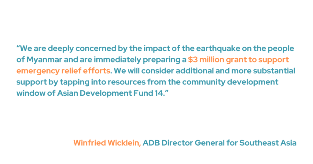 “We are deeply concerned by the impact of the earthquake on the people of Myanmar and are immediately preparing a $3 million grant to support emergency relief efforts,” said ADB Director General for Southeast Asia Winfried Wicklein. “We will consider additional and more substantial support by tapping into resources from the community development window of Asian Development Fund 14.”  