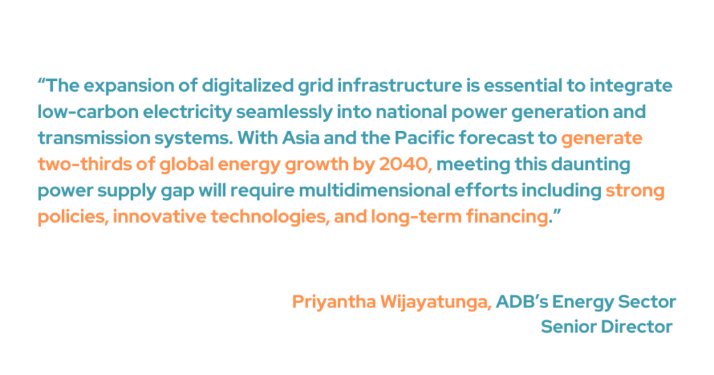 ADB’s Energy Sector Senior Director Priyantha Wijayatunga said that we need to expand digital grid systems so that low-carbon electricity can easily fit into national power generation and transmission systems. “With Asia and the Pacific forecast to generate two-thirds of global energy growth by 2040, meeting this daunting power supply gap will require multidimensional efforts, including strong policies, innovative technologies, and long-term financing," he added.