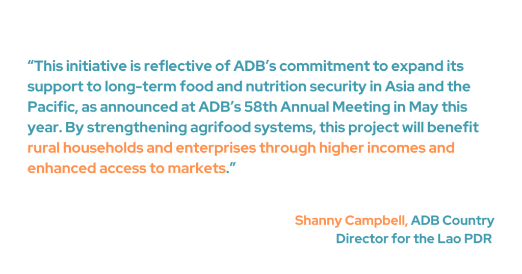 ADB Country Director for the Lao PDR Shanny Campbell noted that the initiative reflects ADB’s broader commitment to strengthening long-term food and nutrition security across Asia and the Pacific, as previously announced during the Bank’s 58th Annual Meeting in May. “By strengthening agrifood systems, this project will benefit rural households and enterprises through higher incomes and enhanced access to markets," she added. 